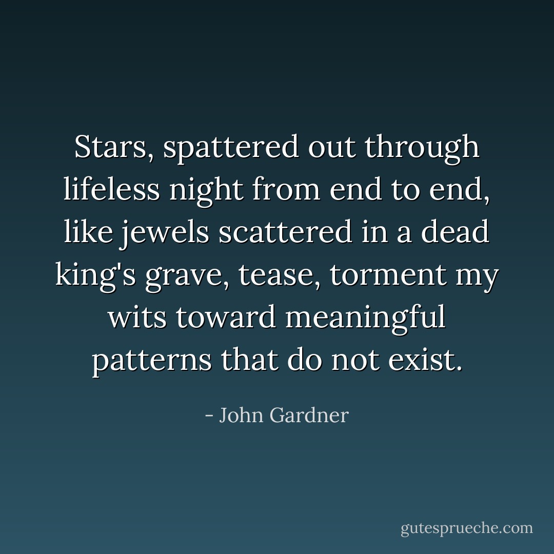 Stars, spattered out through lifeless night from end to end, like jewels scattered in a dead king's grave, tease, torment my wits toward meaningful patterns that do not exist. - John Gardner