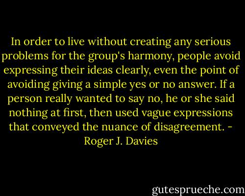 In order to live without creating any serious problems for the group's harmony, people avoid expressing their ideas clearly, even the point of avoiding giving a simple yes or no answer. If a person really wanted to say no, he or she said nothing at first, then used vague expressions that conveyed the nuance of disagreement. - Roger J. Davies