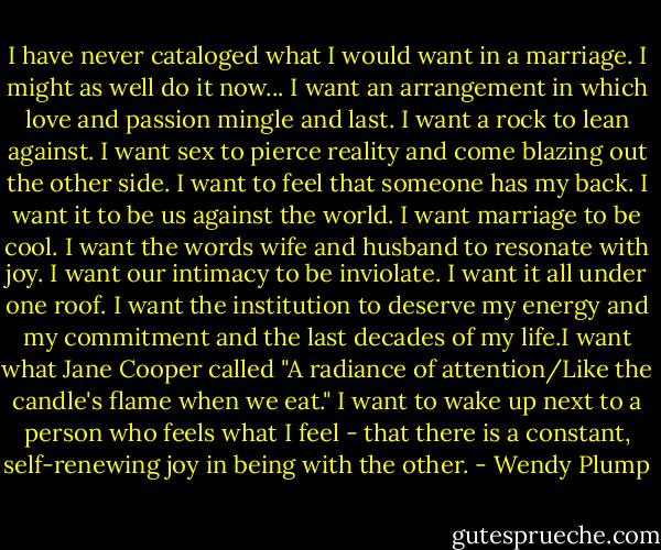 I have never cataloged what I would want in a marriage. I might as well do it now... I want an arrangement in which love and passion mingle and last. I want a rock to lean against. I want sex to pierce reality and come blazing out the other side. I want to feel that someone has my back. I want it to be us against the world. I want marriage to be cool. I want the words wife and husband to resonate with joy. I want our intimacy to be inviolate. I want it all under one roof. I want the institution to deserve my energy and my commitment and the last decades of my life.I want what Jane Cooper called "A radiance of attention/Like the candle's flame when we eat." I want to wake up next to a person who feels what I feel - that there is a constant, self-renewing joy in being with the other. - Wendy Plump