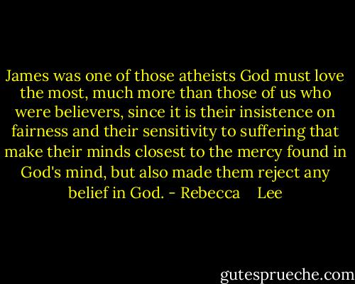 James was one of those atheists God must love the most, much more than those of us who were believers, since it is their insistence on fairness and their sensitivity to suffering that make their minds closest to the mercy found in God's mind, but also made them reject any belief in God. - Rebecca    Lee