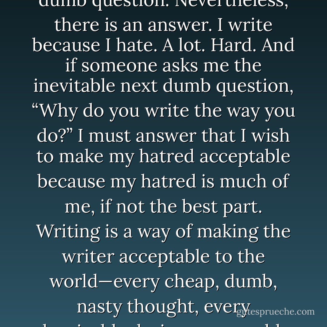 If someone asks me, “Why do you write?” I can reply by pointing out that it is a very dumb question. Nevertheless, there is an answer. I write because I hate. A lot. Hard. And if someone asks me the inevitable next dumb question, “Why do you write the way you do?” I must answer that I wish to make my hatred acceptable because my hatred is much of me, if not the best part. Writing is a way of making the writer acceptable to the world—every cheap, dumb, nasty thought, every despicable desire, every noble sentiment, every expensive taste. - William H. Gass