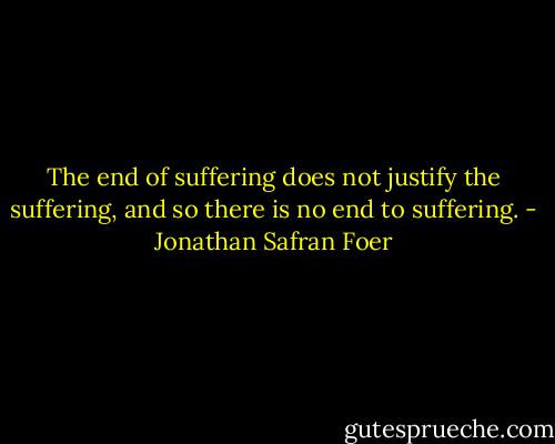 The end of suffering does not justify the suffering, and so there is no end to suffering. - Jonathan Safran Foer