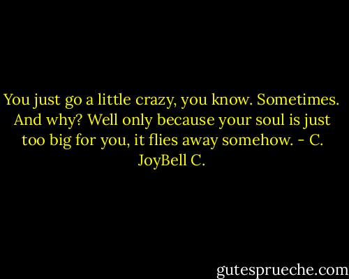 You just go a little crazy, you know. Sometimes. And why? Well only because your soul is just too big for you, it flies away somehow. - C. JoyBell C.