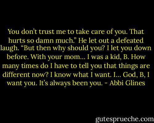 You don’t trust me to take care of you. That hurts so damn much.” He let out a defeated laugh. “But then why should you? I let you down before. With your mom… I was a kid, B. How many times do I have to tell you that things are different now? I know what I want. I… God, B, I want you. It’s always been you. - Abbi Glines