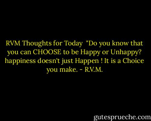 RVM Thoughts for Today <br />"Do you know that you can CHOOSE to be Happy or Unhappy? happiness doesn't just Happen ! It is a Choice you make. - R.V.M.