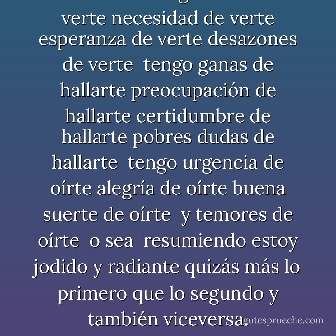 Viceversa"<br />Tengo miedo de verte<br />necesidad de verte<br />esperanza de verte<br />desazones de verte<br /><br />tengo ganas de hallarte<br />preocupación de hallarte<br />certidumbre de hallarte<br />pobres dudas de hallarte<br /><br />tengo urgencia de oírte<br />alegría de oírte<br />buena suerte de oírte <br />y temores de oírte<br /><br />o sea <br />resumiendo<br />estoy jodido<br />y radiante<br />quizás más lo primero<br />que lo segundo<br />y también<br />viceversa. - Mario Benedetti