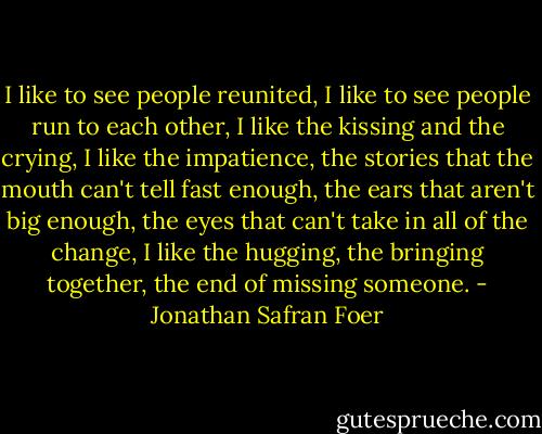 I like to see people reunited, I like to see people run to each other, I like the kissing and the crying, I like the impatience, the stories that the mouth can't tell fast enough, the ears that aren't big enough, the eyes that can't take in all of the change, I like the hugging, the bringing together, the end of missing someone. - Jonathan Safran Foer