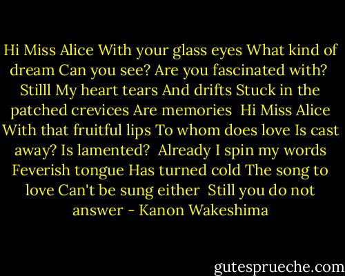 Hi Miss Alice<br />With your glass eyes<br />What kind of dream<br />Can you see?<br />Are you fascinated with?<br /><br />Stilll<br />My heart tears<br />And drifts<br />Stuck in the patched crevices<br />Are memories<br /><br />Hi Miss Alice<br />With that fruitful lips<br />To whom does love<br />Is cast away?<br />Is lamented?<br /><br />Already<br />I spin my words<br />Feverish tongue<br />Has turned cold<br />The song to love<br />Can't be sung either<br /><br />Still you do not answer - Kanon Wakeshima