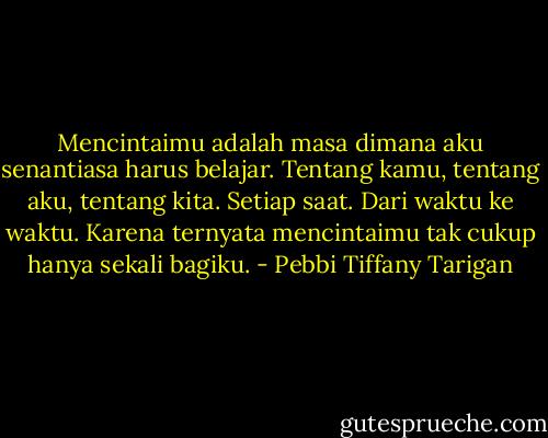Mencintaimu adalah masa dimana aku senantiasa harus belajar. Tentang kamu, tentang aku, tentang kita. Setiap saat. Dari waktu ke waktu. Karena ternyata mencintaimu tak cukup hanya sekali bagiku. - Pebbi Tiffany Tarigan