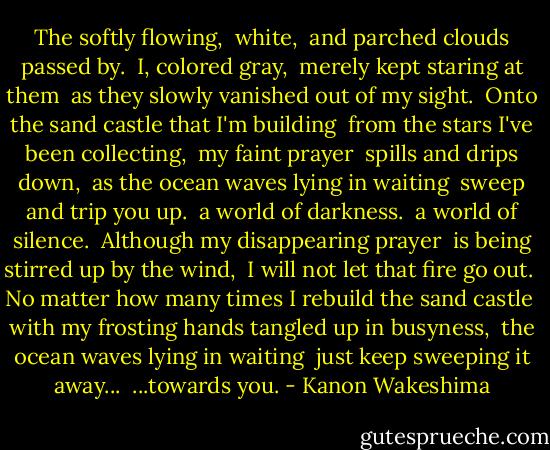 The softly flowing, <br />white, <br />and parched clouds passed by. <br />I, colored gray, <br />merely kept staring at them <br />as they slowly vanished out of my sight.<br /><br />Onto the sand castle that I'm building <br />from the stars I've been collecting, <br />my faint prayer <br />spills and drips down, <br />as the ocean waves lying in waiting <br />sweep and trip you up.<br /><br />a world of darkness. <br />a world of silence.<br /><br />Although my disappearing prayer <br />is being stirred up by the wind, <br />I will not let that fire go out. <br />No matter how many times I rebuild the sand castle <br />with my frosting hands tangled up in busyness, <br />the ocean waves lying in waiting <br />just keep sweeping it away...<br /><br />...towards you. - Kanon Wakeshima