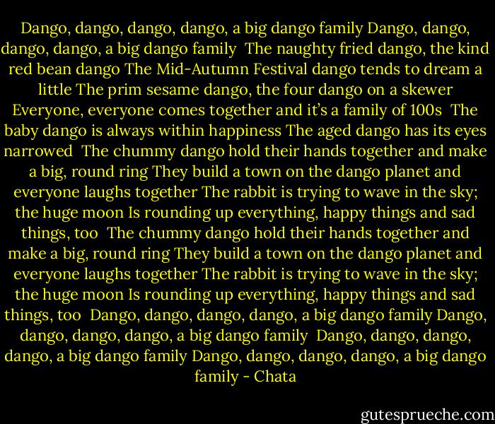 Dango, dango, dango, dango, a big dango family<br />Dango, dango, dango, dango, a big dango family<br /><br />The naughty fried dango, the kind red bean dango<br />The Mid-Autumn Festival dango tends to dream a little<br />The prim sesame dango, the four dango on a skewer<br />Everyone, everyone comes together and it’s a family of 100s<br /><br />The baby dango is always within happiness<br />The aged dango has its eyes narrowed<br /><br />The chummy dango hold their hands together and make a big, round ring<br />They build a town on the dango planet and everyone laughs together<br />The rabbit is trying to wave in the sky; the huge moon<br />Is rounding up everything, happy things and sad things, too<br /><br />The chummy dango hold their hands together and make a big, round ring<br />They build a town on the dango planet and everyone laughs together<br />The rabbit is trying to wave in the sky; the huge moon<br />Is rounding up everything, happy things and sad things, too<br /><br />Dango, dango, dango, dango, a big dango family<br />Dango, dango, dango, dango, a big dango family<br /><br />Dango, dango, dango, dango, a big dango family<br />Dango, dango, dango, dango, a big dango family - Chata