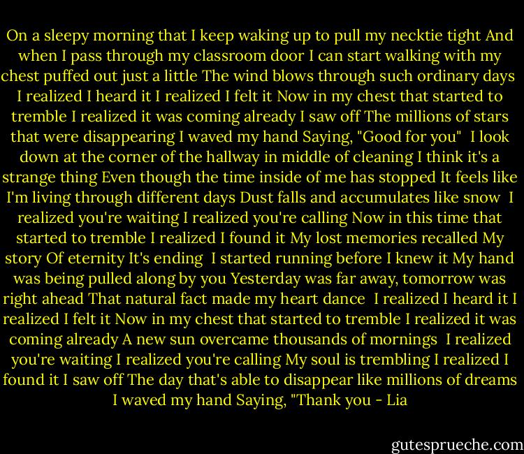 On a sleepy morning that I keep waking up to pull my necktie tight<br />And when I pass through my classroom door<br />I can start walking with my chest puffed out just a little<br />The wind blows through such ordinary days<br /><br />I realized I heard it<br />I realized I felt it<br />Now in my chest that started to tremble<br />I realized it was coming already<br />I saw off<br />The millions of stars that were disappearing<br />I waved my hand<br />Saying, "Good for you"<br /><br />I look down at the corner of the hallway in middle of cleaning<br />I think it's a strange thing<br />Even though the time inside of me has stopped<br />It feels like I'm living through different days<br />Dust falls and accumulates like snow<br /><br />I realized you're waiting<br />I realized you're calling<br />Now in this time that started to tremble<br />I realized I found it<br />My lost memories recalled<br />My story<br />Of eternity<br />It's ending<br /><br />I started running before I knew it<br />My hand was being pulled along by you<br />Yesterday was far away, tomorrow was right ahead<br />That natural fact made my heart dance<br /><br />I realized I heard it<br />I realized I felt it<br />Now in my chest that started to tremble<br />I realized it was coming already<br />A new sun overcame thousands of mornings<br /><br />I realized you're waiting<br />I realized you're calling<br />My soul is trembling<br />I realized I found it<br />I saw off<br />The day that's able to disappear like millions of dreams<br />I waved my hand<br />Saying, "Thank you - Lia