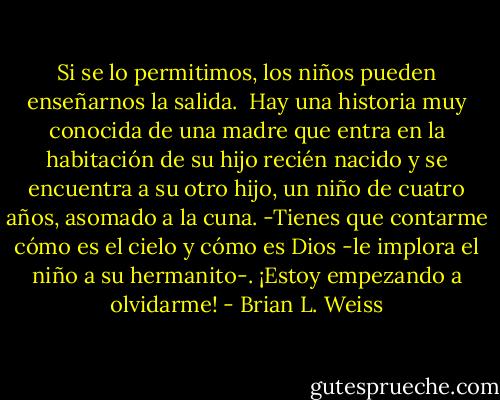 Si se lo permitimos, los niños pueden enseñarnos la salida. <br />Hay una historia muy conocida de una madre que entra en la habitación de su hijo recién nacido y se encuentra a su otro hijo, un niño de cuatro años, asomado a la cuna.<br />-Tienes que contarme cómo es el cielo y cómo es Dios -le implora el niño a su hermanito-. ¡Estoy empezando a olvidarme! - Brian L. Weiss
