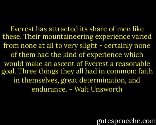 Everest has attracted its share of men like these. Their mountaineering experience varied from none at all to very slight - certainly none of them had the kind of experience which would make an ascent of Everest a reasonable goal. Three things they all had in common: faith in themselves, great determination, and endurance. - Walt Unsworth