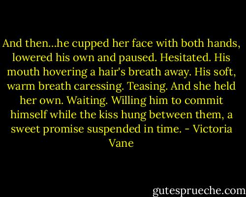 And then…he cupped her face with both hands, lowered his own and paused. Hesitated. His mouth hovering a hair's breath away. His soft, warm breath caressing. Teasing. And she held her own. Waiting. Willing him to commit himself while the kiss hung between them, a sweet promise suspended in time. - Victoria Vane
