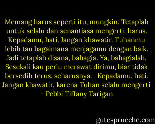 Memang harus seperti itu, mungkin. Tetaplah untuk selalu dan senantiasa mengerti, harus. Kepadamu, hati. Jangan khawatir. Tuhanmu lebih tau bagaimana menjagamu dengan baik. Jadi tetaplah disana, bahagia. Ya, bahagialah. Sesekali kau perlu merawat dirimu, biar tidak bersedih terus, seharusnya. <br /><br />Kepadamu, hati. Jangan khawatir, karena Tuhan selalu mengerti - Pebbi Tiffany Tarigan