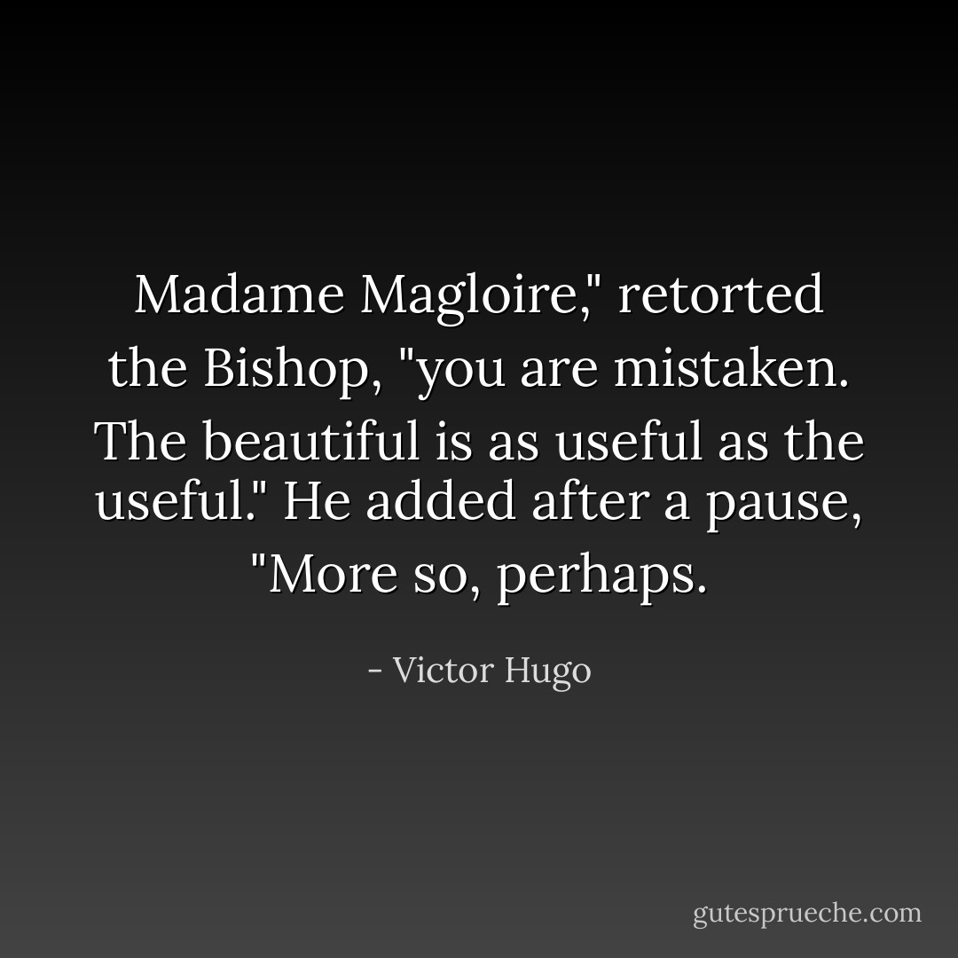 Madame Magloire," retorted the Bishop, "you are mistaken. The beautiful is as useful as the useful." He added after a pause, "More so, perhaps. - Victor Hugo