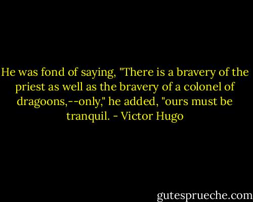He was fond of saying, "There is a bravery of the priest as well as the bravery of a colonel of dragoons,--only," he added, "ours must be tranquil. - Victor Hugo