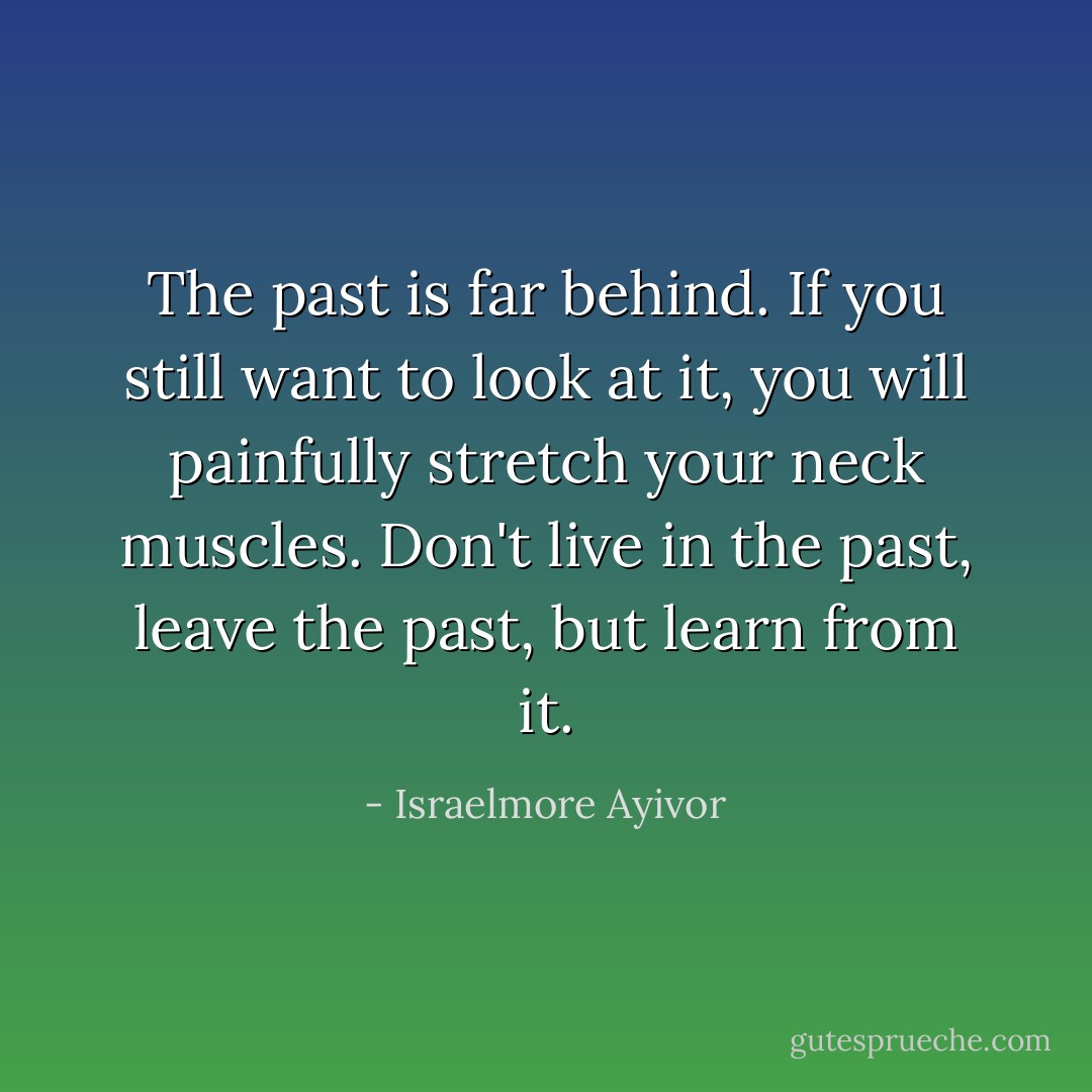 The past is far behind. If you still want to look at it, you will painfully stretch your neck muscles. Don't live in the past, leave the past, but learn from it. - Israelmore Ayivor