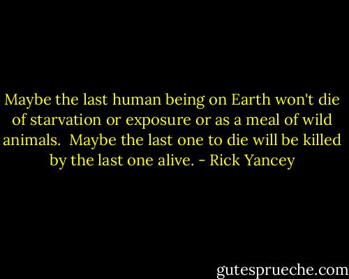 Maybe the last human being on Earth won't die of starvation or exposure or as a meal of wild animals. <br />Maybe the last one to die will be killed by the last one alive. - Rick Yancey