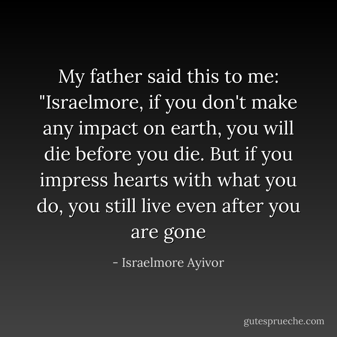 My father said this to me: "Israelmore, if you don't make any impact on earth, you will die before you die. But if you impress hearts with what you do, you still live even after you are gone - Israelmore Ayivor
