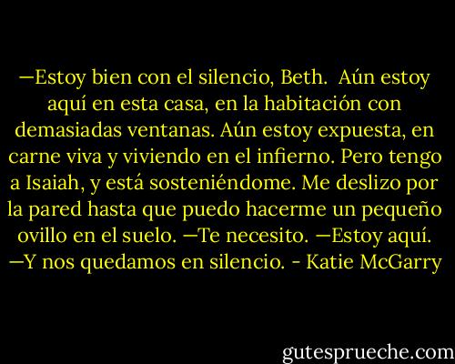 —Estoy bien con el silencio, Beth. <br />Aún estoy aquí en esta casa, en la habitación con demasiadas ventanas. Aún estoy expuesta, en carne viva y viviendo en el infierno. Pero tengo a Isaiah, y está sosteniéndome. Me deslizo por la pared hasta que puedo hacerme un pequeño ovillo en el suelo. —Te necesito.<br />—Estoy aquí. —Y nos quedamos en silencio. - Katie McGarry