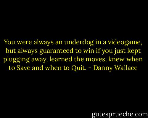 You were always an underdog in a videogame, but always guaranteed to win if you just kept plugging away, learned the moves, knew when to Save and when to Quit. - Danny Wallace
