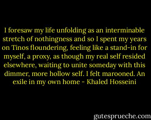 I foresaw my life unfolding as an interminable stretch of nothingness and so I spent my years on Tinos floundering, feeling like a stand-in for myself, a proxy, as though my real self resided elsewhere, waiting to unite someday with this dimmer, more hollow self. I felt marooned. An exile in my own home - Khaled Hosseini