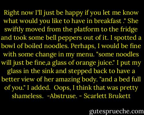 Right now I'll just be happy if you let me know what would you like to have in breakfast ." She swiftly moved from the platform to the fridge and took some bell peppers out of it. I spotted a bowl of boiled noodles. Perhaps, I would be fine with some change in my menu.<br />"some noodles will just be fine,a glass of orange juice." I put my glass in the sink and stepped back to have a better view of her amazing body. "and a bed full of you." I added. <br />Oops, I think that was pretty shameless.<br /><br />-Abstruse. - Scarlett Brukett