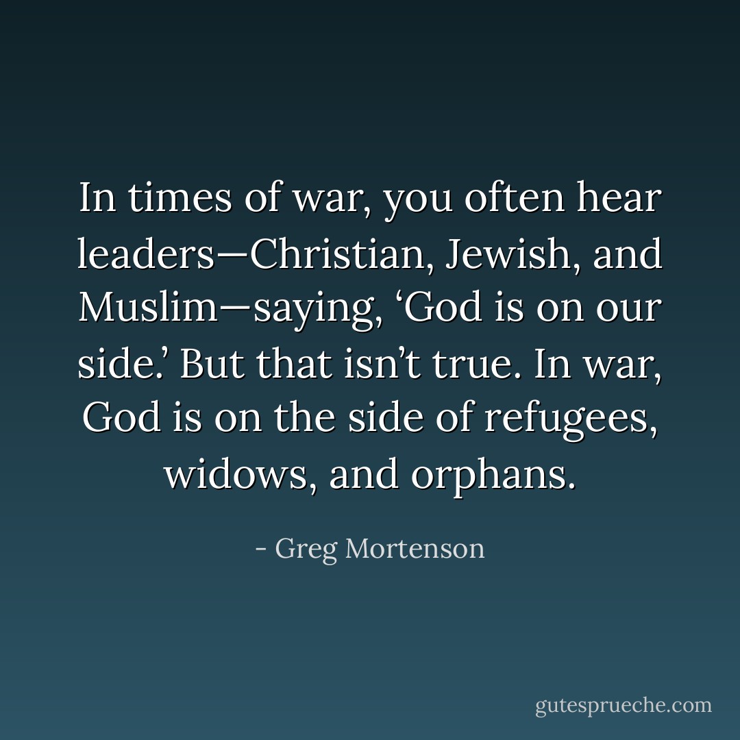 In times of war, you often hear leaders—Christian, Jewish, and Muslim—saying, ‘God is on our side.’ But that isn’t true. In war, God is on the side of refugees, widows, and orphans. - Greg Mortenson