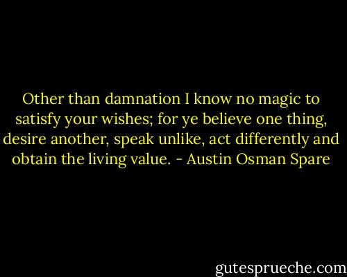 Other than damnation I know no magic to satisfy your wishes; for ye believe one thing, desire another, speak unlike, act differently and obtain the living value. - Austin Osman Spare