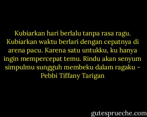Kubiarkan hari berlalu tanpa rasa ragu. Kubiarkan waktu berlari dengan cepatnya di arena pacu. Karena satu untukku, ku hanya ingin mempercepat temu. Rindu akan senyum simpulmu sungguh membeku dalam ragaku - Pebbi Tiffany Tarigan