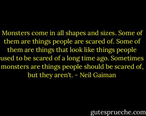 Monsters come in all shapes and sizes. Some of them are things people are scared of. Some of them are things that look like things people used to be scared of a long time ago. Sometimes monsters are things people should be scared of, but they aren't. - Neil Gaiman