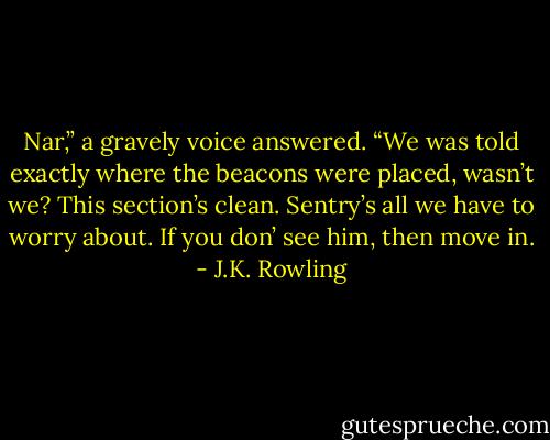 Nar,” a gravely voice answered. “We was told exactly where the beacons were placed, wasn’t we? This section’s clean. Sentry’s all we have to worry about. If you don’ see him, then move in. - J.K. Rowling