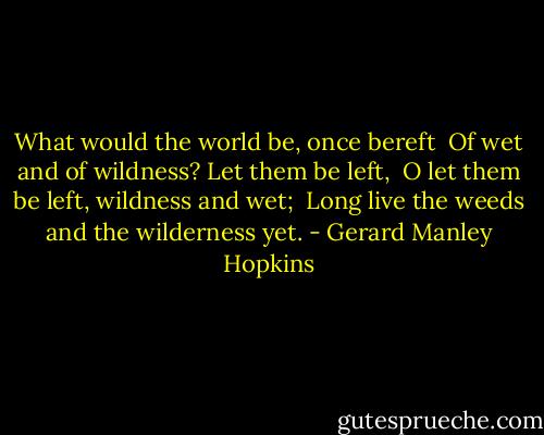 What would the world be, once bereft <br />Of wet and of wildness? Let them be left, <br />O let them be left, wildness and wet; <br />Long live the weeds and the wilderness yet. - Gerard Manley Hopkins