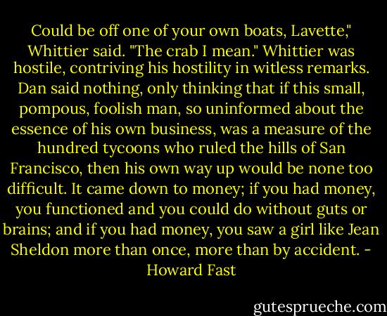 Could be off one of your own boats, Lavette," Whittier said. "The crab I mean." Whittier was hostile, contriving his hostility in witless remarks. Dan said nothing, only thinking that if this small, pompous, foolish man, so uninformed about the essence of his own business, was a measure of the hundred tycoons who ruled the hills of San Francisco, then his own way up would be none too difficult. It came down to money; if you had money, you functioned and you could do without guts or brains; and if you had money, you saw a girl like Jean Sheldon more than once, more than by accident. - Howard Fast