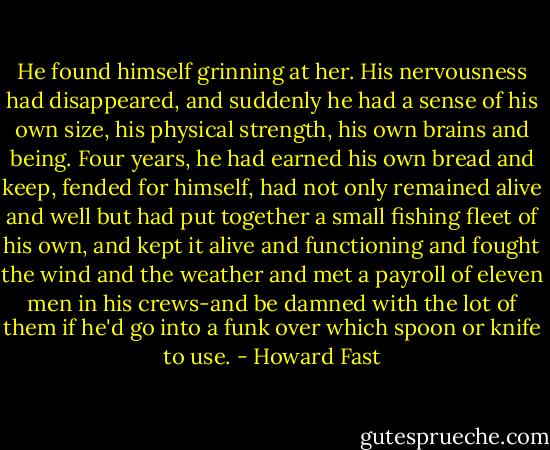 He found himself grinning at her. His nervousness had disappeared, and suddenly he had a sense of his own size, his physical strength, his own brains and being. Four years, he had earned his own bread and keep, fended for himself, had not only remained alive and well but had put together a small fishing fleet of his own, and kept it alive and functioning and fought the wind and the weather and met a payroll of eleven men in his crews-and be damned with the lot of them if he'd go into a funk over which spoon or knife to use. - Howard Fast