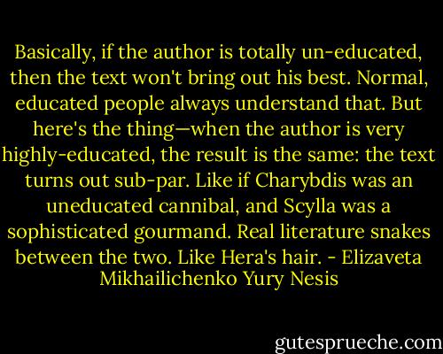 Basically, if the author is totally un-educated, then the text won't bring out his best. Normal, educated people always understand that. But here's the thing—when the author is very highly-educated, the result is the same: the text turns out sub-par. Like if Charybdis was an uneducated cannibal, and Scylla was a sophisticated gourmand.<br />Real literature snakes between the two. Like Hera's hair. - Elizaveta Mikhailichenko Yury Nesis