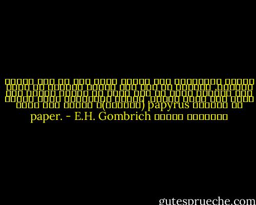 قدماء المصريين كان لديهم كتب، حتى فى ذلك الزمن البعيد. بالطبع لم تكن تلك الكتب مصنوعة من وررق مثل كتبنا، ولكن من نوع معين من القصب والذى كان ينمو على ضفاف النيل. الاسم الإغريقى لهذا القصب هو بابيرس papyrus (البردى)، والذى منه تأتى تسميتنا للورق paper. - E.H. Gombrich