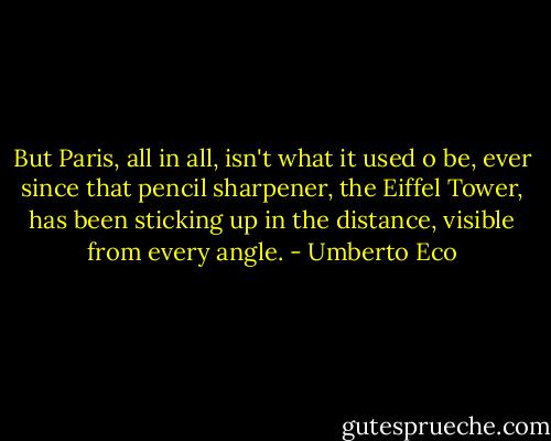 But Paris, all in all, isn't what it used o be, ever since that pencil sharpener, the Eiffel Tower, has been sticking up in the distance, visible from every angle. - Umberto Eco
