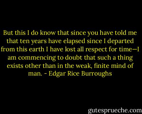 But this I do know that since you have told me that ten years have elapsed since I departed from this earth I have lost all respect for time—I am commencing to doubt that such a thing exists other than in the weak, finite mind of man. - Edgar Rice Burroughs