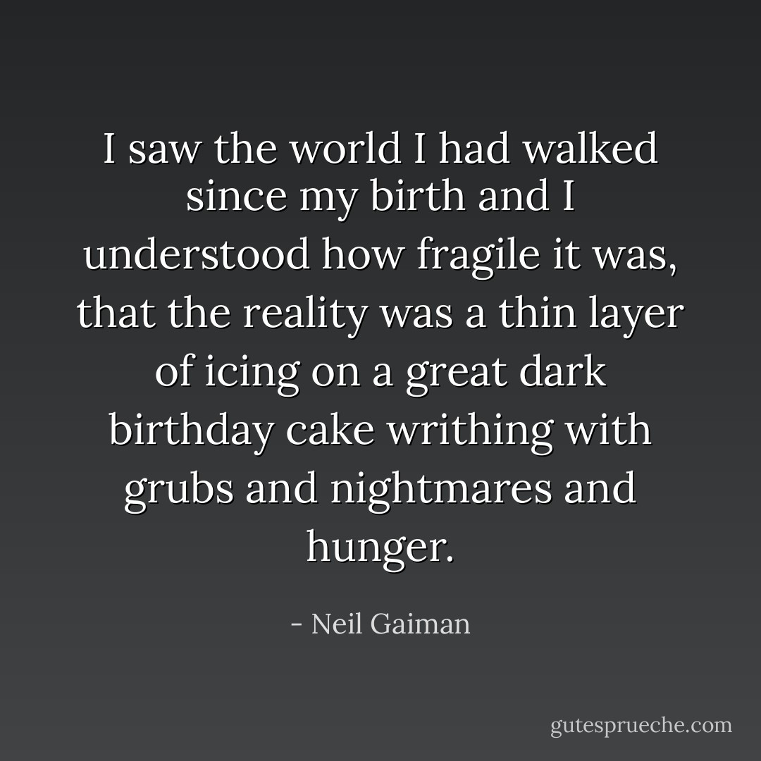 I saw the world I had walked since my birth and I understood how fragile it was, that the reality was a thin layer of icing on a great dark birthday cake writhing with grubs and nightmares and hunger. - Neil Gaiman
