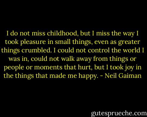 I do not miss childhood, but I miss the way I took pleasure in small things, even as greater things crumbled. I could not control the world I was in, could not walk away from things or people or moments that hurt, but I took joy in the things that made me happy. - Neil Gaiman