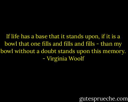 If life has a base that it stands upon, if it is a bowl that one fills and fills and fills - than my bowl without a doubt stands upon this memory. - Virginia Woolf