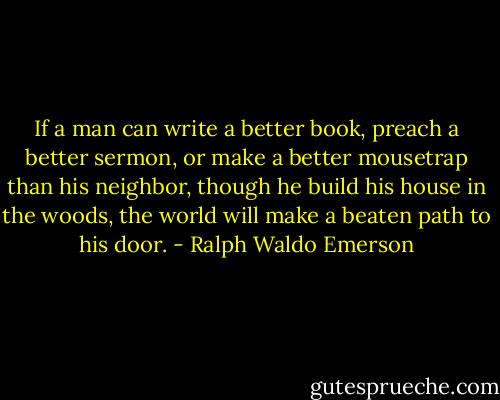 If a man can write a better book, preach a better sermon, or make a better mousetrap than his neighbor, though he build his house in the woods, the world will make a beaten path to his door. - Ralph Waldo Emerson
