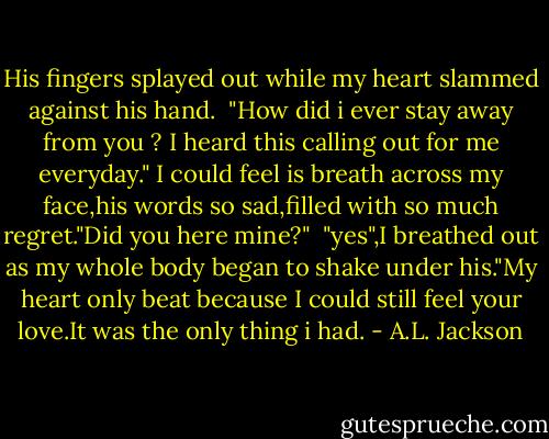 His fingers splayed out while my heart slammed against his hand.<br /><br />"How did i ever stay away from you ? I heard this calling out for me everyday." I could feel is breath across my face,his words so sad,filled with so much regret."Did you here mine?"<br /><br />"yes",I breathed out as my whole body began to shake under his."My heart only beat because I could still feel your love.It was the only thing i had. - A.L. Jackson