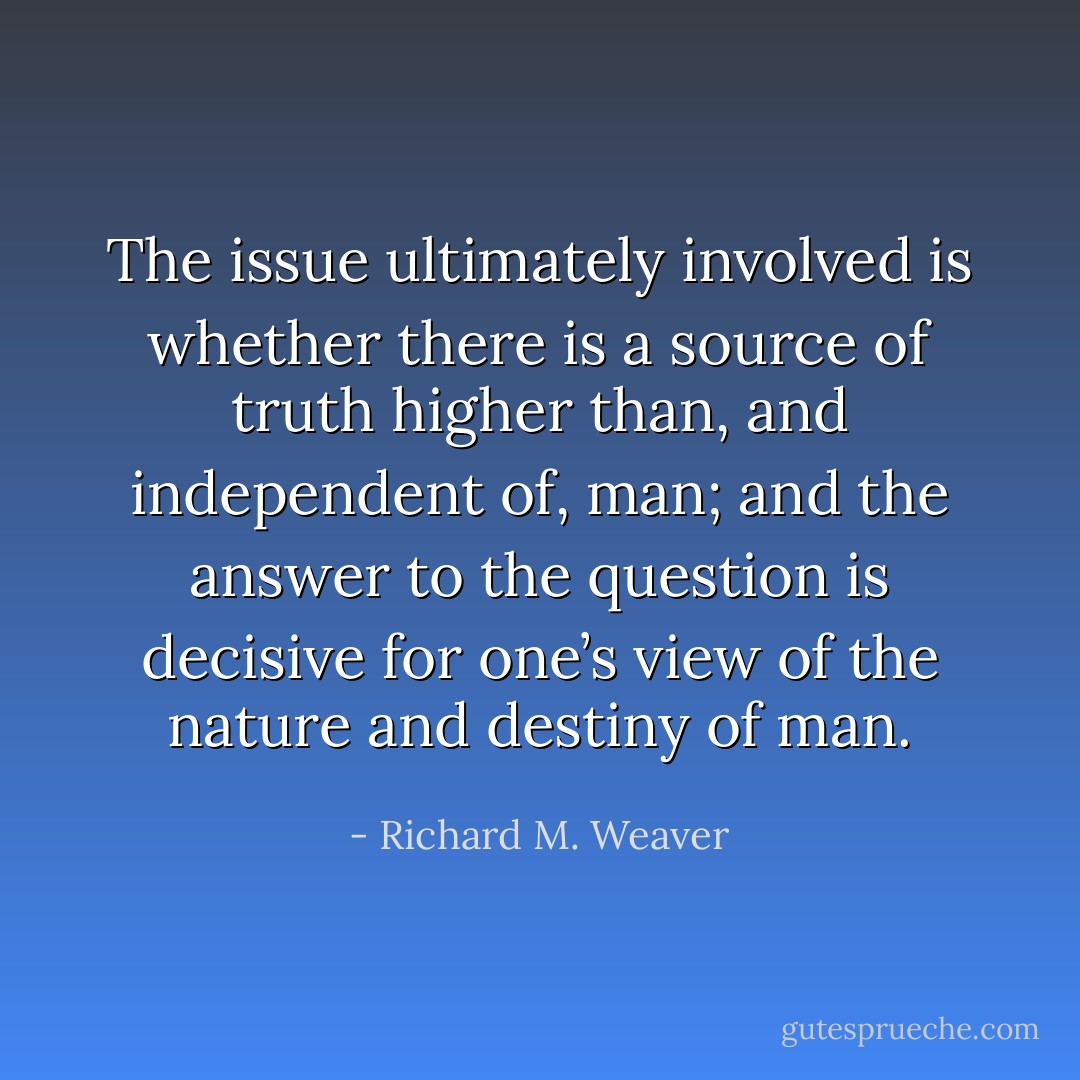The issue ultimately involved is whether there is a source of truth higher than, and independent of, man; and the answer to the question is decisive for one’s view of the nature and destiny of man. - Richard M. Weaver