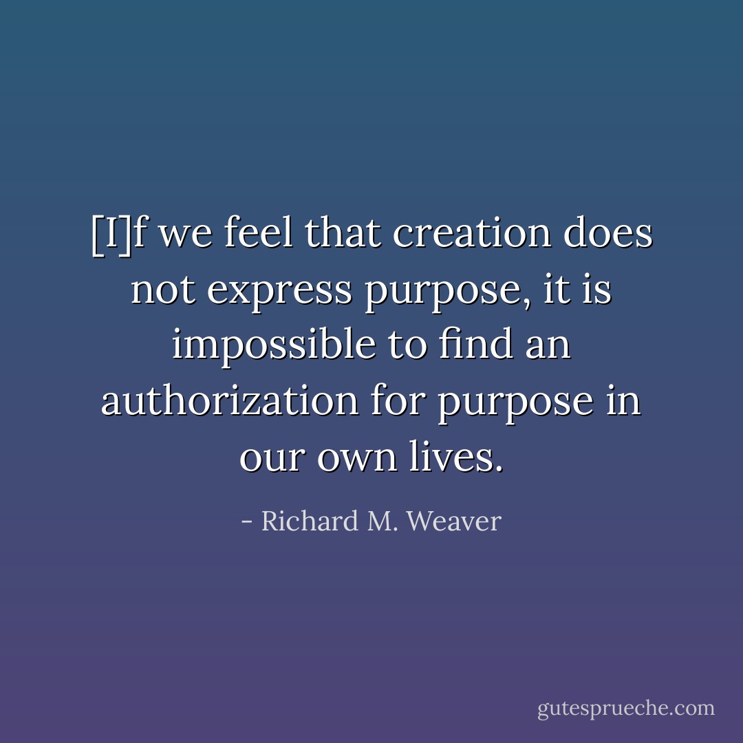 [I]f we feel that creation does not express purpose, it is impossible to find an authorization for purpose in our own lives. - Richard M. Weaver