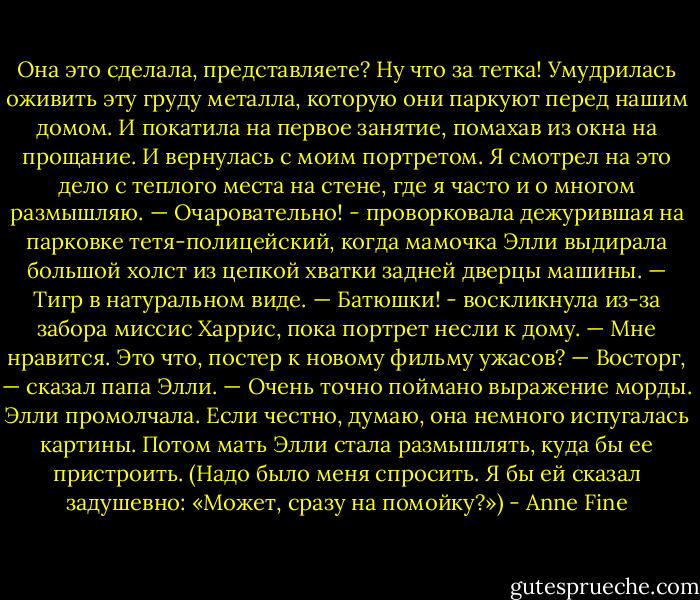 Она это сделала, представляете? Ну что за тетка! Умудрилась оживить эту груду металла, которую они паркуют перед нашим домом. И покатила на первое занятие, помахав из окна на прощание.<br />И вернулась с моим портретом.<br />Я смотрел на это дело с теплого места на стене, где я часто и о многом размышляю.<br />— Очаровательно! - проворковала дежурившая на парковке тетя-полицейский, когда мамочка Элли выдирала большой холст из цепкой хватки задней дверцы машины. — Тигр в натуральном виде.<br />— Батюшки! - воскликнула из-за забора миссис Харрис, пока портрет несли к дому. — Мне нравится. Это что, постер к новому фильму ужасов?<br />— Восторг, — сказал папа Элли. — Очень точно поймано выражение морды.<br />Элли промолчала. Если честно, думаю, она немного испугалась картины.<br />Потом мать Элли стала размышлять, куда бы ее пристроить. (Надо было меня спросить. Я бы ей сказал задушевно: «Может, сразу на помойку?») - Anne Fine