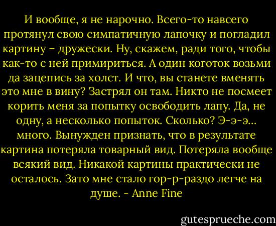 И вообще, я не нарочно. Всего-то навсего протянул свою симпатичную лапочку и погладил картину – дружески. Ну, скажем, ради того, чтобы как-то с ней примириться. А один коготок возьми да зацепись за холст. И что, вы станете вменять это мне в вину?<br />Застрял он там.<br />Никто не посмеет корить меня за попытку освободить лапу. Да, не одну, а несколько попыток. Сколько? Э-э-э… много.<br />Вынужден признать, что в результате картина потеряла товарный вид. Потеряла вообще всякий вид. Никакой картины практически не осталось. Зато мне стало гор-р-раздо легче на душе. - Anne Fine